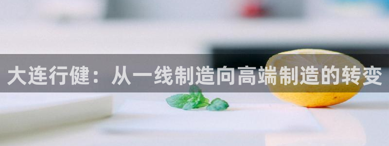 天辰娱乐解封：大连行健：从一线制造向高端制造的转变
