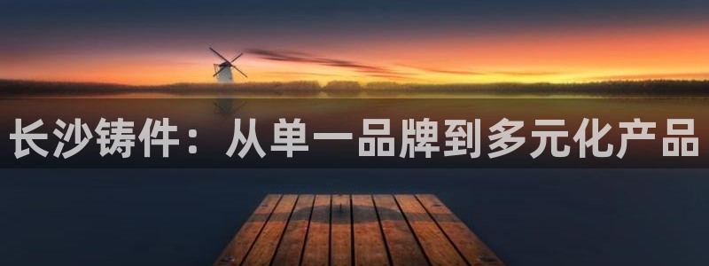 天辰娱乐跑的快:长沙铸件:从单一品牌到多元化产品